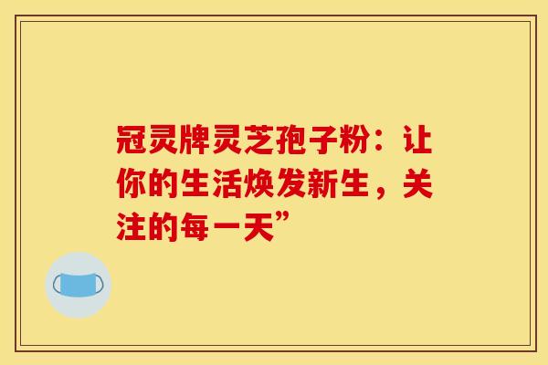 冠灵牌灵芝孢子粉：让你的生活焕发新生，关注的每一天”