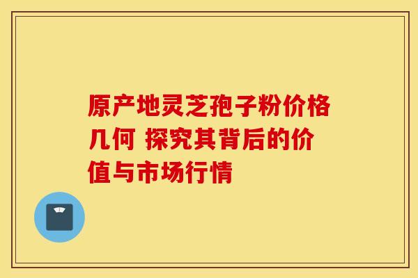 原产地灵芝孢子粉价格几何 探究其背后的价值与市场行情