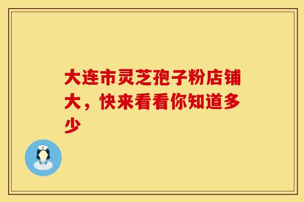 大连市灵芝孢子粉店铺大，快来看看你知道多少