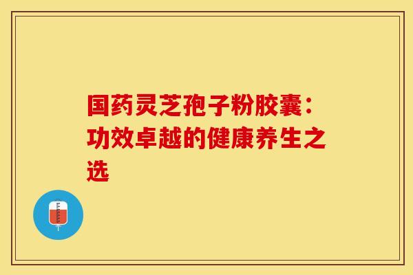 国药灵芝孢子粉胶囊：功效卓越的健康养生之选