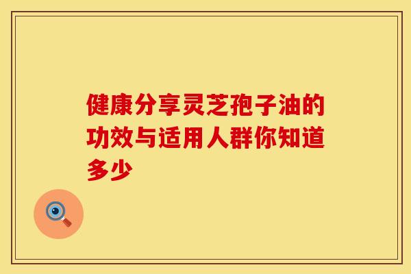 健康分享灵芝孢子油的功效与适用人群你知道多少