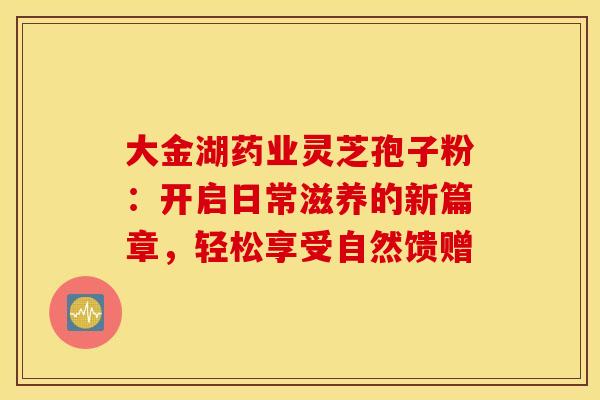 大金湖药业灵芝孢子粉：开启日常滋养的新篇章，轻松享受自然馈赠