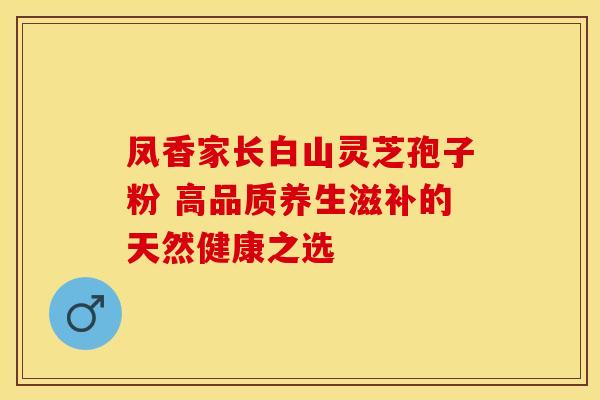 凤香家长白山灵芝孢子粉 高品质养生滋补的天然健康之选