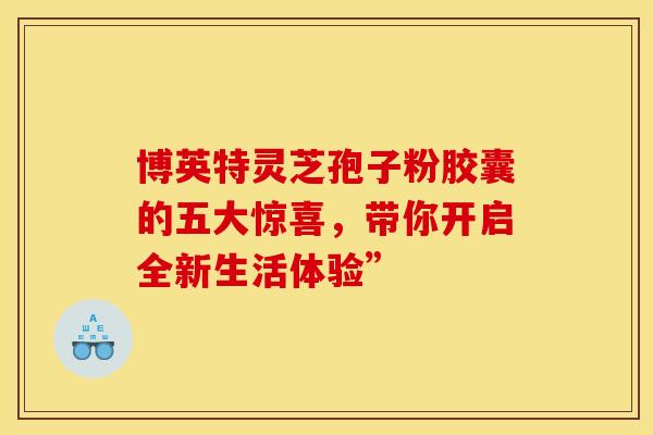 博英特灵芝孢子粉胶囊的五大惊喜，带你开启全新生活体验”