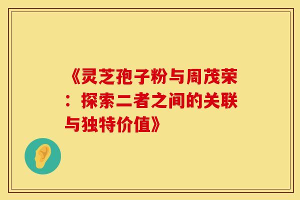 《灵芝孢子粉与周茂荣：探索二者之间的关联与独特价值》