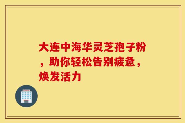 大连中海华灵芝孢子粉，助你轻松告别疲惫，焕发活力