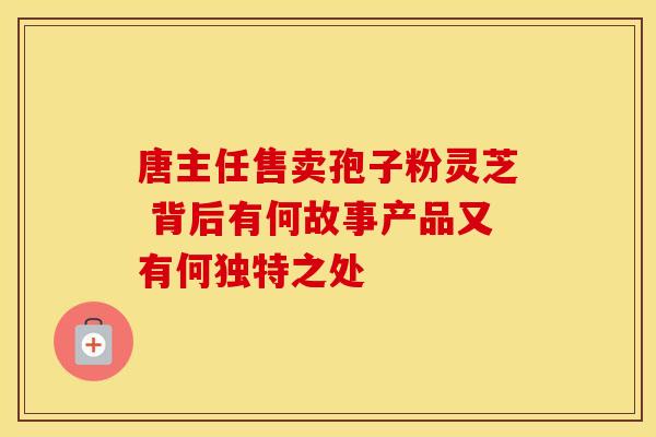 唐主任售卖孢子粉灵芝 背后有何故事产品又有何独特之处