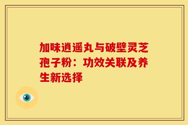加味逍遥丸与破壁灵芝孢子粉：功效关联及养生新选择