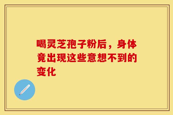 喝灵芝孢子粉后，身体竟出现这些意想不到的变化