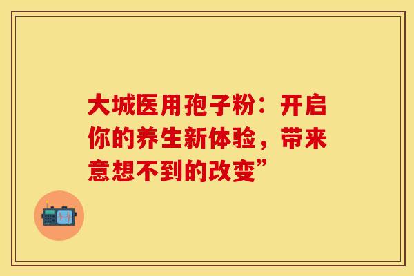 大城医用孢子粉：开启你的养生新体验，带来意想不到的改变”