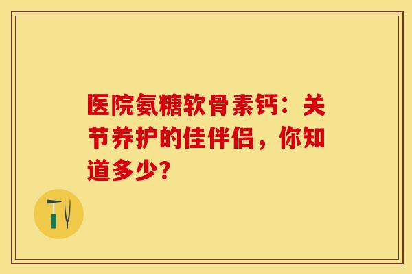 医院氨糖软骨素钙：关节养护的佳伴侣，你知道多少？