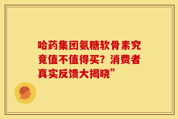 哈药集团氨糖软骨素究竟值不值得买?消费者真实反馈大揭晓” 哈药集团氨糖软骨素究竟值不值得买?消费者真实反馈大揭晓”