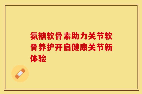 氨糖软骨素助力关节软骨养护开启健康关节新体验