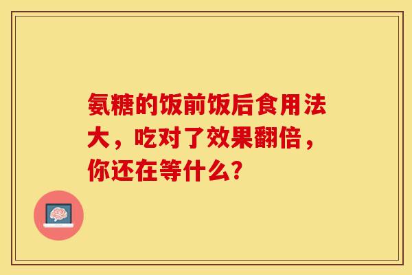 氨糖的饭前饭后食用法大,吃对了效果翻倍,你还在等什么? 氨糖的饭前饭后食用法大,吃对了效果翻倍,你还在等什么?