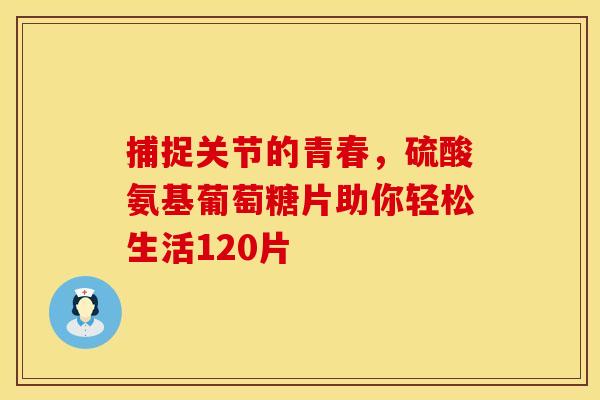 捕捉关节的青春，硫酸氨基葡萄糖片助你轻松生活120片