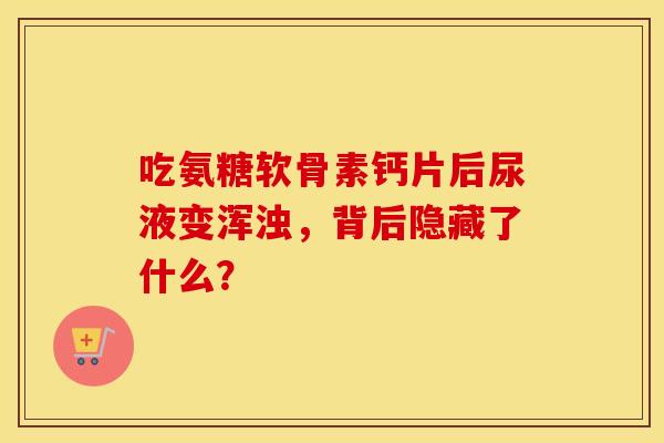 吃氨糖软骨素钙片后尿液变浑浊，背后隐藏了什么？