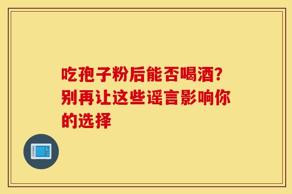 吃孢子粉后能否喝酒？别再让这些谣言影响你的选择