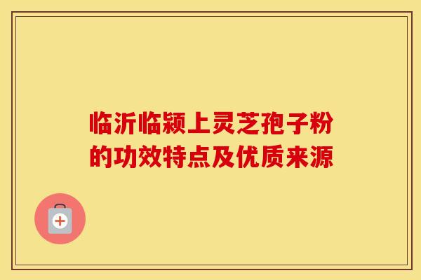 临沂临颍上灵芝孢子粉的功效特点及优质来源