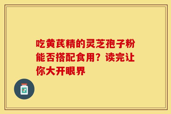 吃黄芪精的灵芝孢子粉能否搭配食用？读完让你大开眼界
