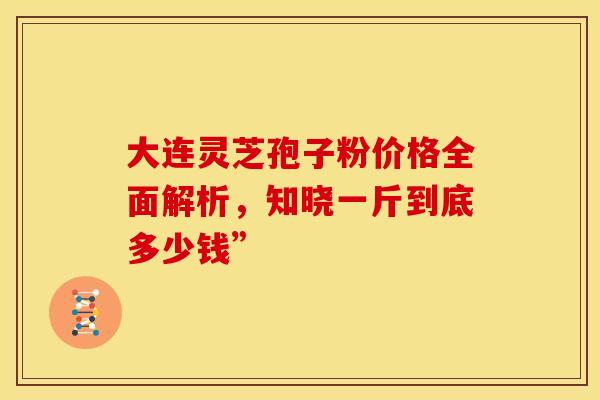 大连灵芝孢子粉价格全面解析，知晓一斤到底多少钱”