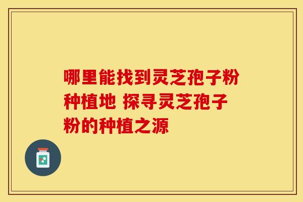 哪里能找到灵芝孢子粉种植地 探寻灵芝孢子粉的种植之源