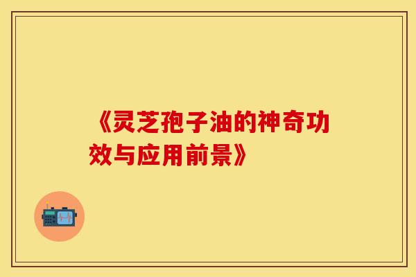 《灵芝孢子油的神奇功效与应用前景》