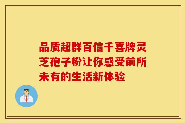 品质超群百信千喜牌灵芝孢子粉让你感受前所未有的生活新体验