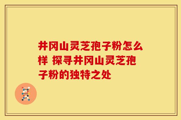 井冈山灵芝孢子粉怎么样 探寻井冈山灵芝孢子粉的独特之处