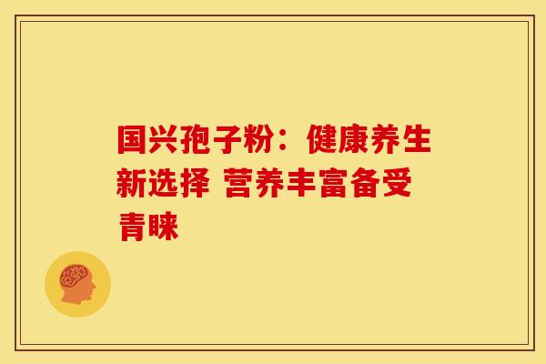 国兴孢子粉:健康养生新选择 营养丰富备受青睐 国兴孢子粉:健康养生新选择 营养丰富备受青睐