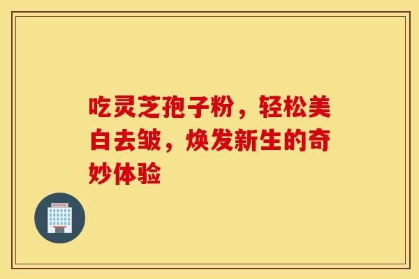 吃灵芝孢子粉，轻松美白去皱，焕发新生的奇妙体验