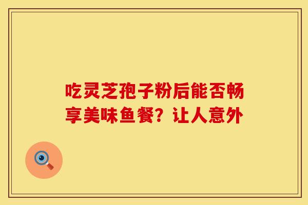 吃灵芝孢子粉后能否畅享美味鱼餐？让人意外