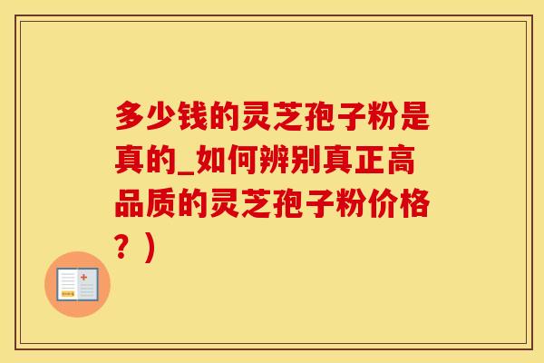 多少钱的灵芝孢子粉是真的_如何辨别真正高品质的灵芝孢子粉价格？)