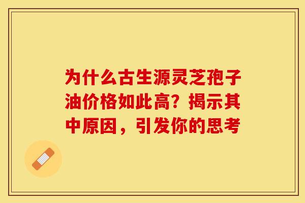 为什么古生源灵芝孢子油价格如此高？揭示其中原因，引发你的思考