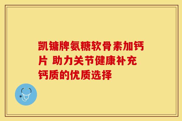 凯镛牌氨糖软骨素加钙片 助力关节健康补充钙质的优质选择