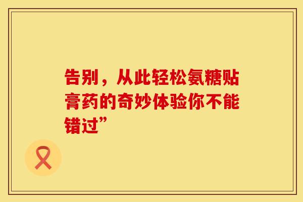 告别,从此轻松氨糖贴膏药的奇妙体验你不能错过” 告别,从此轻松氨糖贴膏药的奇妙体验你不能错过”