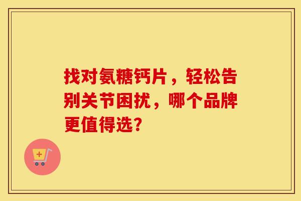 找对氨糖钙片，轻松告别关节困扰，哪个品牌更值得选？
