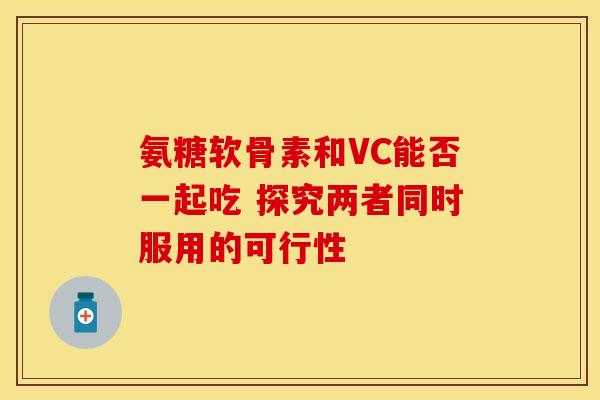 氨糖软骨素和VC能否一起吃 探究两者同时服用的可行性 氨糖软骨素和VC能否一起吃 探究两者同时服用的可行性