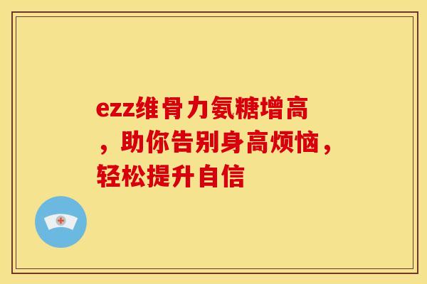ezz维骨力氨糖增高，助你告别身高烦恼，轻松提升自信
