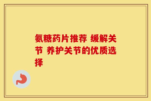 氨糖药片推荐 缓解关节 养护关节的优质选择 氨糖药片推荐 缓解关节 养护关节的优质选择