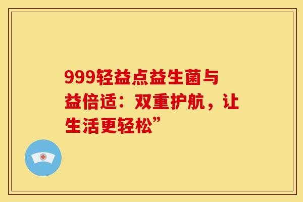 999轻益点益生菌与益倍适：双重护航，让生活更轻松”
