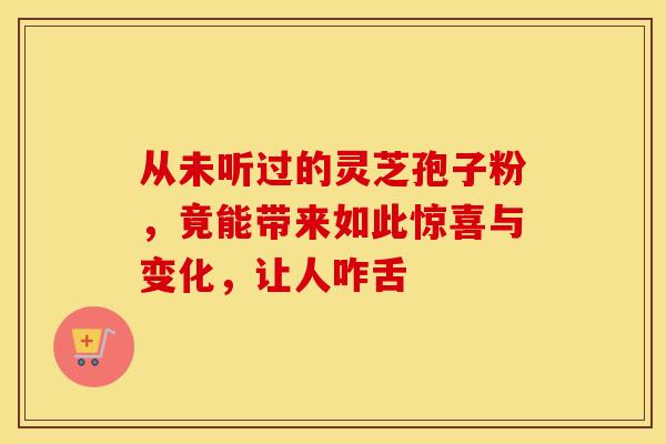 从未听过的灵芝孢子粉，竟能带来如此惊喜与变化，让人咋舌