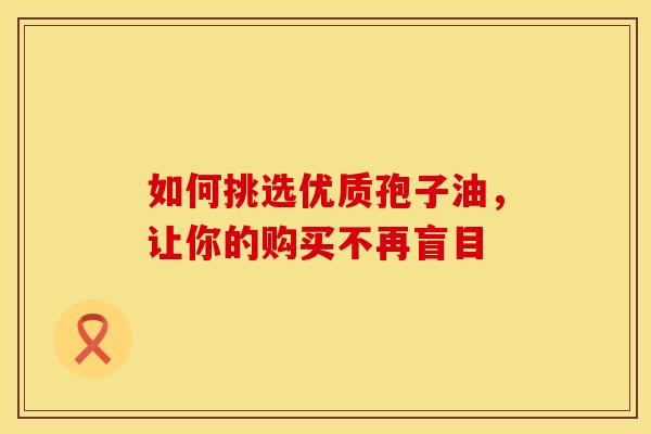 如何挑选优质孢子油，让你的购买不再盲目
