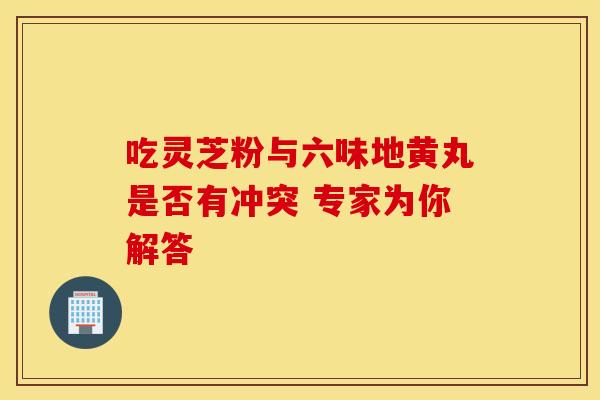 吃灵芝粉与六味地黄丸是否有冲突 专家为你解答