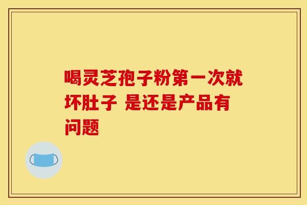 喝灵芝孢子粉第一次就坏肚子 是还是产品有问题