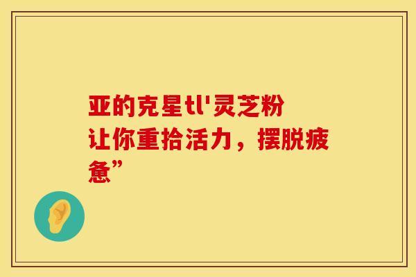 亚的克星tl'灵芝粉让你重拾活力，摆脱疲惫”