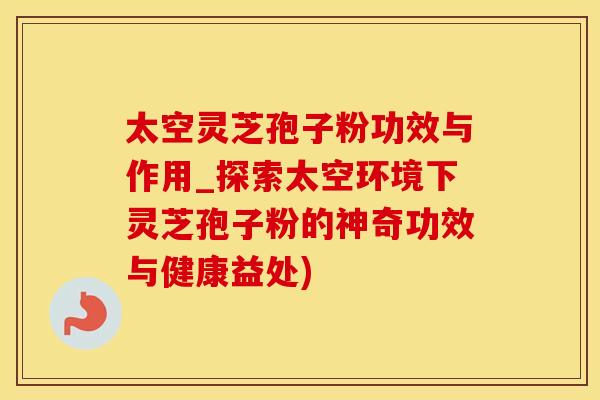 太空灵芝孢子粉功效与作用_探索太空环境下灵芝孢子粉的神奇功效与健康益处)