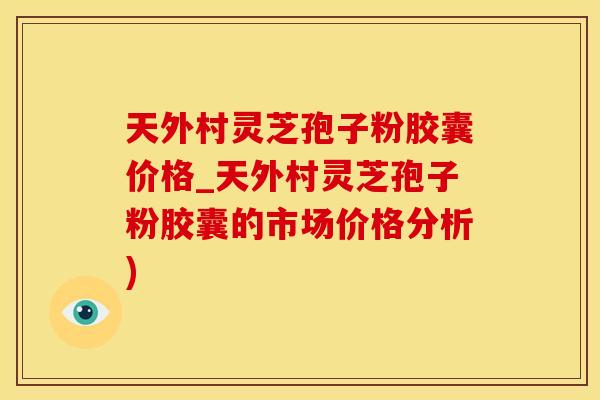 天外村灵芝孢子粉胶囊价格_天外村灵芝孢子粉胶囊的市场价格分析)