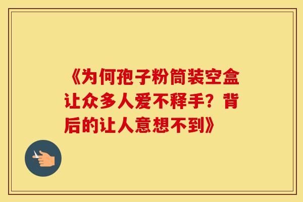 《为何孢子粉筒装空盒让众多人爱不释手？背后的让人意想不到》