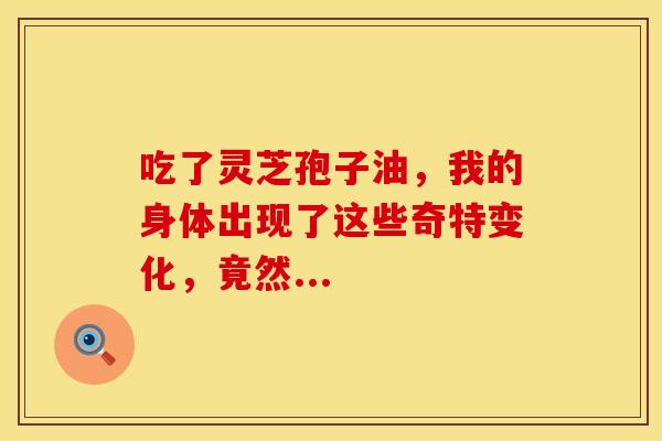 吃了灵芝孢子油，我的身体出现了这些奇特变化，竟然...