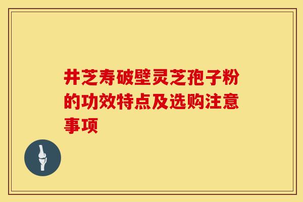 井芝寿破壁灵芝孢子粉的功效特点及选购注意事项